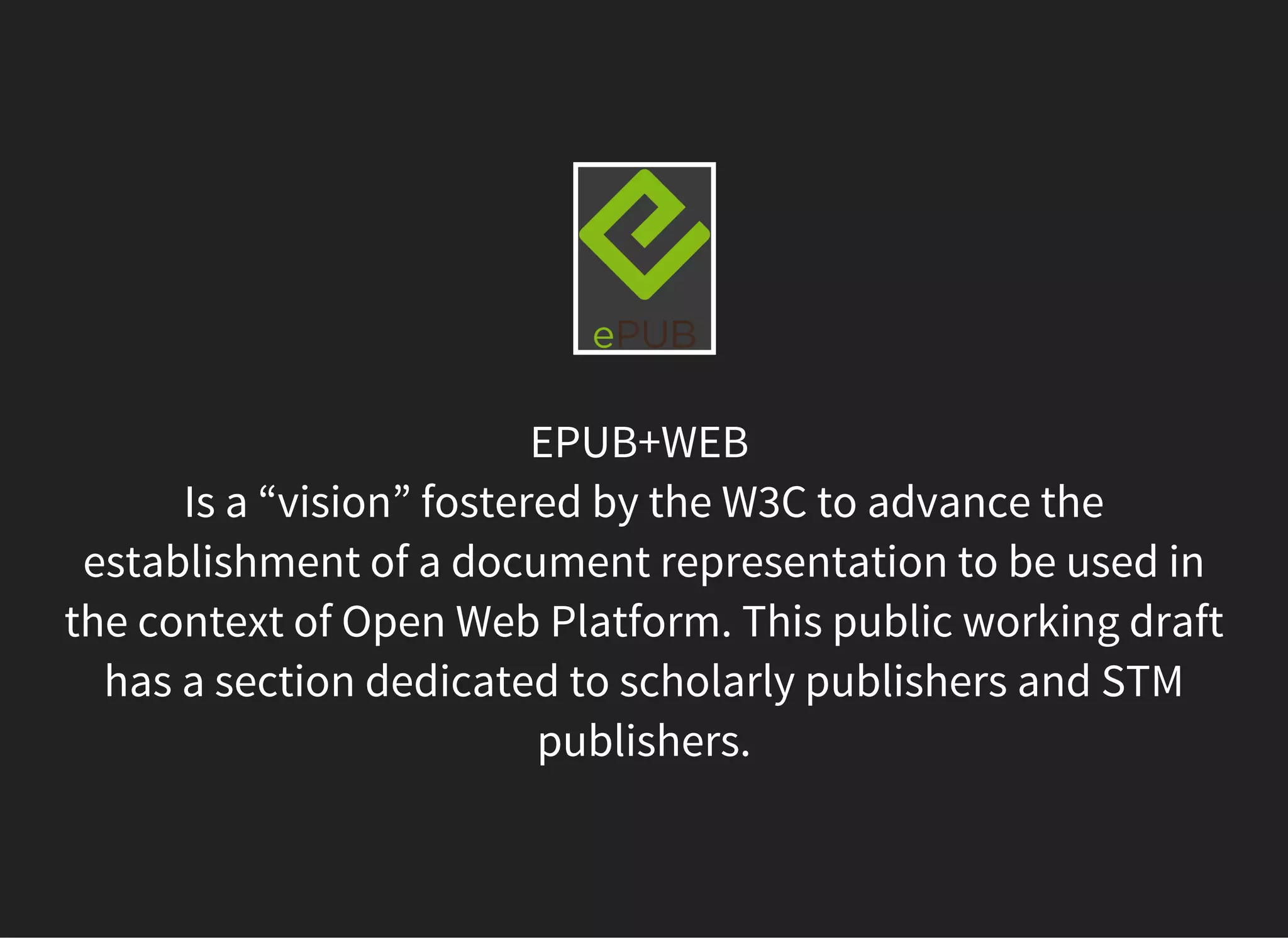 EPUB+WEB
Is a “vision” fostered by the W3C to advance the
establishment of a document representation to be used in
the context of Open Web Platform. This public working draft
has a section dedicated to scholarly publishers and STM
publishers.
 