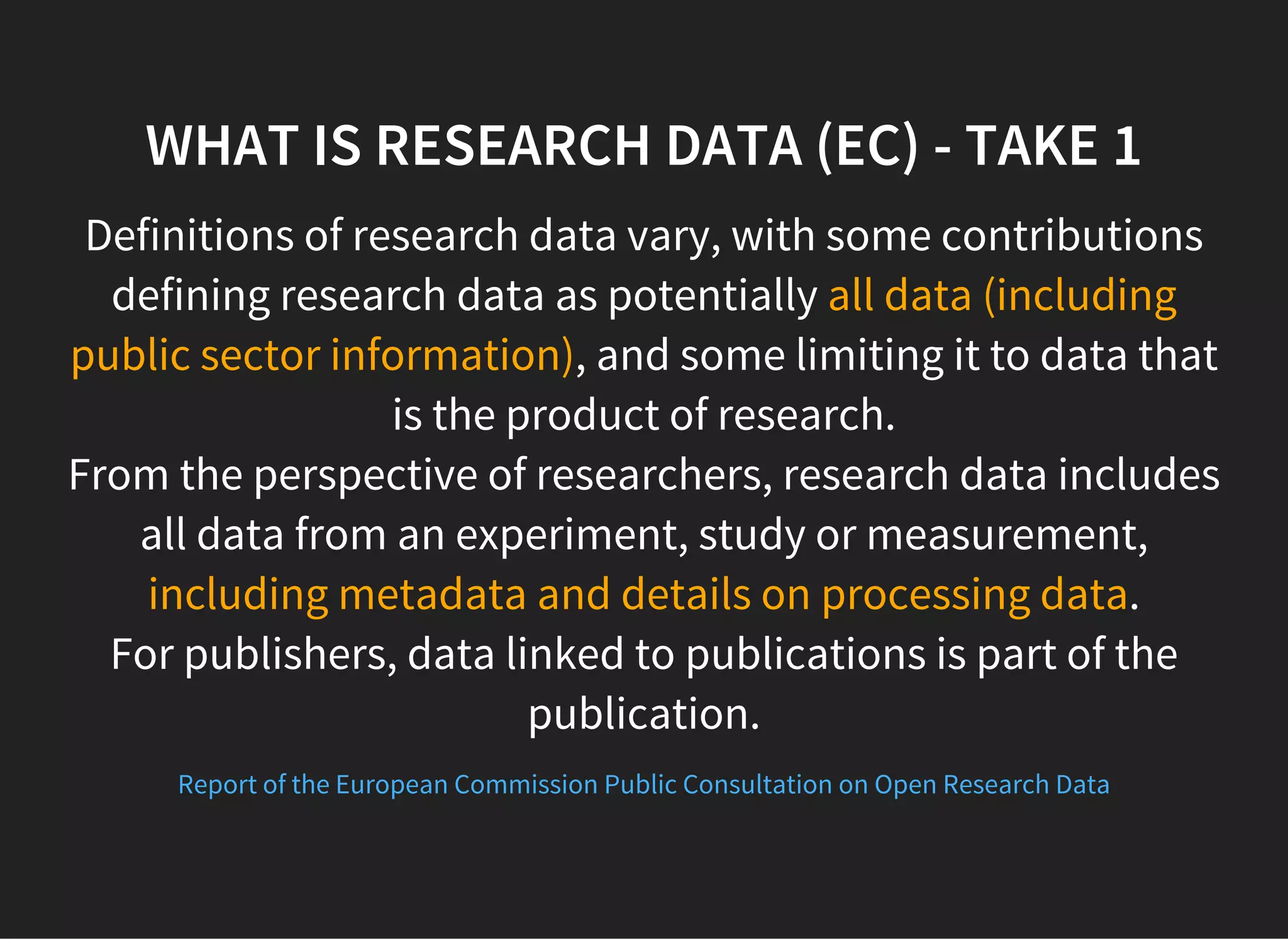 WHAT IS RESEARCH DATA (EC) - TAKE 1
Definitions of research data vary, with some contributions
defining research data as potentially all data (including
public sector information), and some limiting it to data that
is the product of research.
From the perspective of researchers, research data includes
all data from an experiment, study or measurement,
including metadata and details on processing data.
For publishers, data linked to publications is part of the
publication.
Report of the European Commission Public Consultation on Open Research Data
 