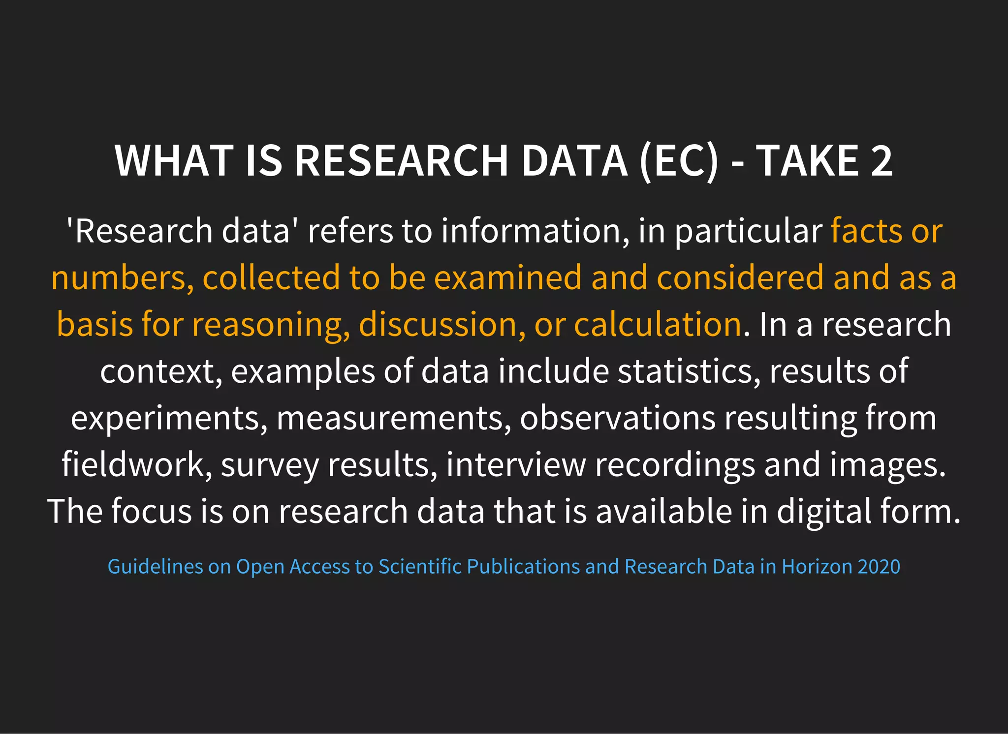 WHAT IS RESEARCH DATA (EC) - TAKE 2
'Research data' refers to information, in particular facts or
numbers, collected to be examined and considered and as a
basis for reasoning, discussion, or calculation. In a research
context, examples of data include statistics, results of
experiments, measurements, observations resulting from
fieldwork, survey results, interview recordings and images.
The focus is on research data that is available in digital form.
Guidelines on Open Access to Scientific Publications and Research Data in Horizon 2020
 