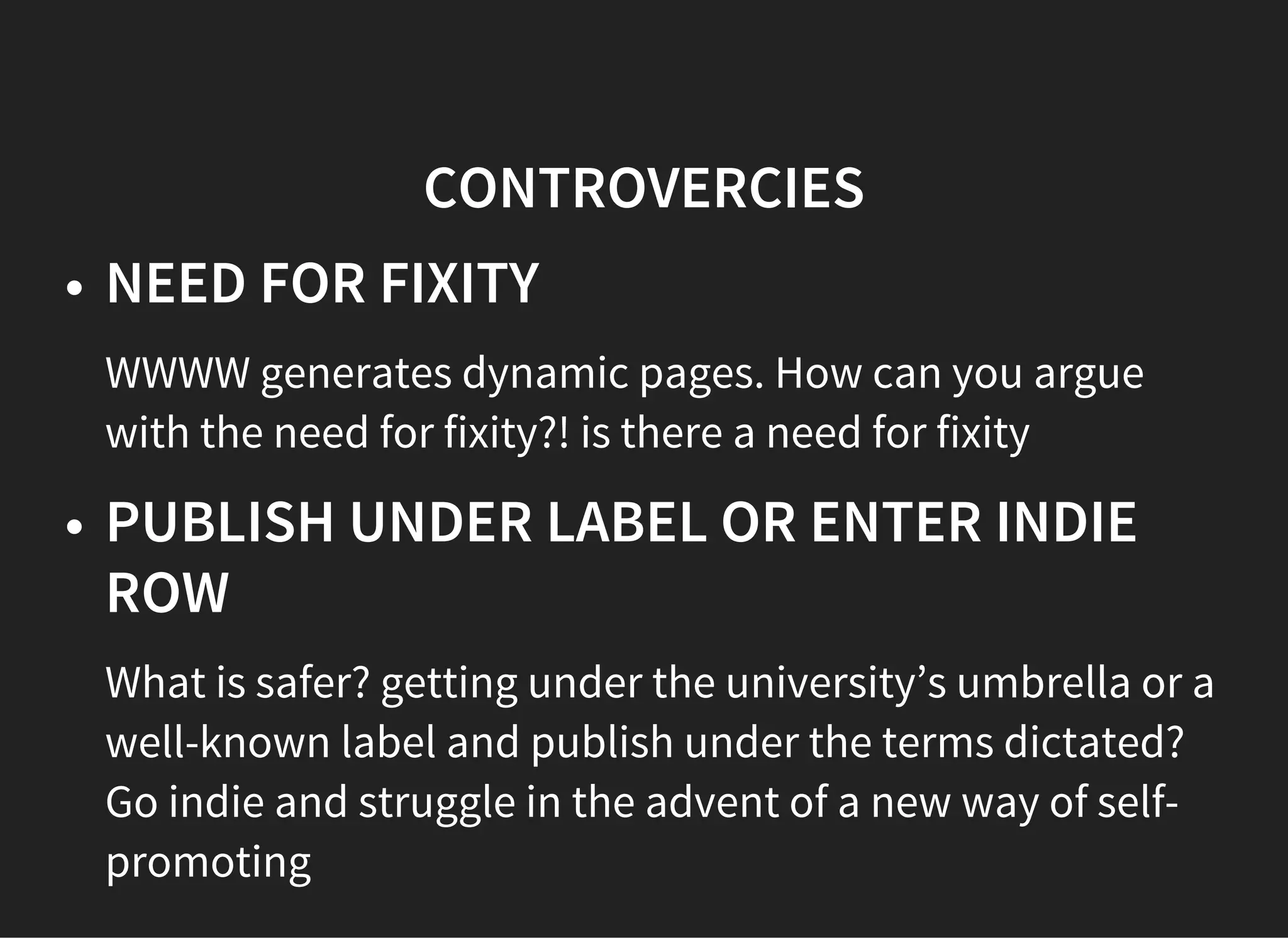 CONTROVERCIES
NEED FOR FIXITY
WWWW generates dynamic pages. How can you argue
with the need for fixity?! is there a need for fixity
PUBLISH UNDER LABEL OR ENTER INDIE
ROW
What is safer? getting under the university’s umbrella or a
well-known label and publish under the terms dictated?
Go indie and struggle in the advent of a new way of self-
promoting
 