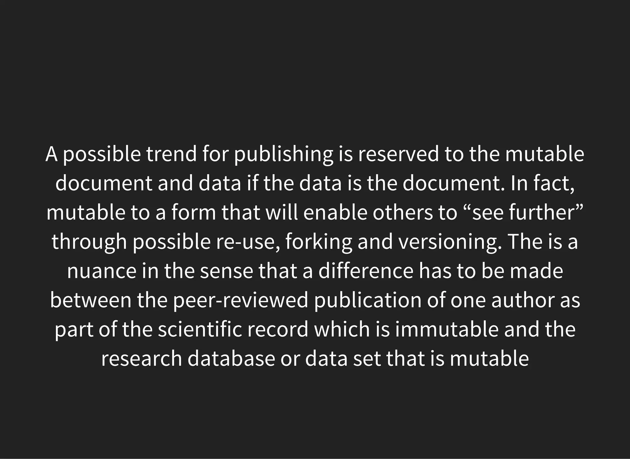 A possible trend for publishing is reserved to the mutable
document and data if the data is the document. In fact,
mutable to a form that will enable others to “see further”
through possible re-use, forking and versioning. The is a
nuance in the sense that a difference has to be made
between the peer-reviewed publication of one author as
part of the scientific record which is immutable and the
research database or data set that is mutable
 