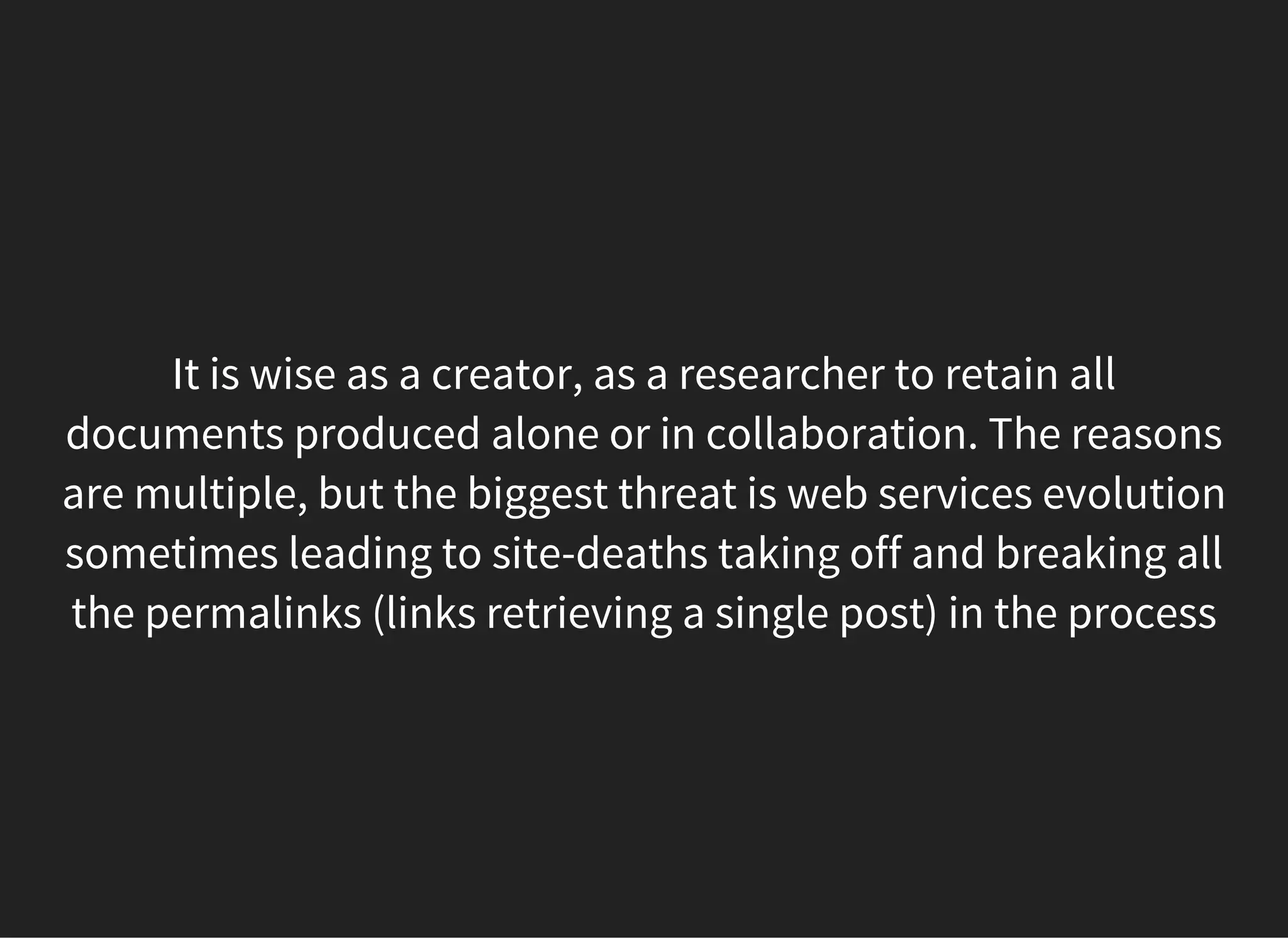 It is wise as a creator, as a researcher to retain all
documents produced alone or in collaboration. The reasons
are multiple, but the biggest threat is web services evolution
sometimes leading to site-deaths taking off and breaking all
the permalinks (links retrieving a single post) in the process
 