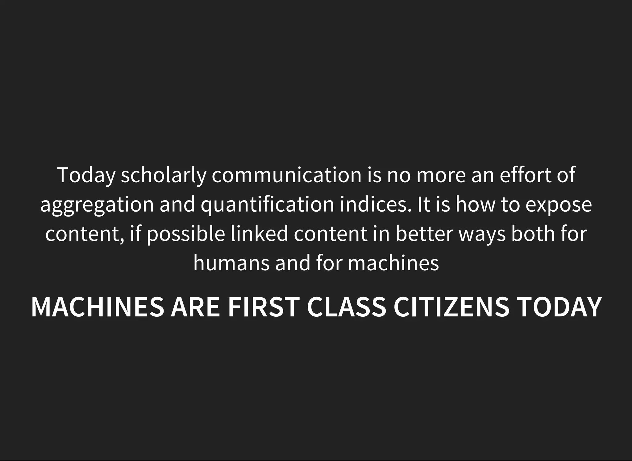 Today scholarly communication is no more an effort of
aggregation and quantification indices. It is how to expose
content, if possible linked content in better ways both for
humans and for machines
MACHINES ARE FIRST CLASS CITIZENS TODAY
 