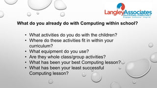 • What activities do you do with the children?
• Where do these activities fit in within your
curriculum?
• What equipment do you use?
• Are they whole class/group activities?
• What has been your best Computing lesson?
• What has been your least successful
Computing lesson?
What do you already do with Computing within school?
 