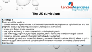 Key stage 1
Pupils should be taught to:
understand what algorithms are; how they are implemented as programs on digital devices; and that
programs execute by following precise and unambiguous instructions
create and debug simple programs
use logical reasoning to predict the behaviour of simple programs
use technology purposefully to create, organise, store, manipulate and retrieve digital content
recognise common uses of information technology beyond school
use technology safely and respectfully, keeping personal information private; identify where to go for
help and support when they have concerns about content or contact on the internet or other online
technologies.
The UK curriculum
 