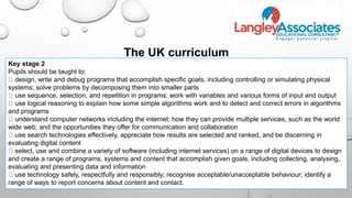 Key stage 2
Pupils should be taught to:
design, write and debug programs that accomplish specific goals, including controlling or simulating physical
systems; solve problems by decomposing them into smaller parts
use sequence, selection, and repetition in programs; work with variables and various forms of input and output
use logical reasoning to explain how some simple algorithms work and to detect and correct errors in algorithms
and programs
understand computer networks including the internet; how they can provide multiple services, such as the world
wide web; and the opportunities they offer for communication and collaboration
use search technologies effectively, appreciate how results are selected and ranked, and be discerning in
evaluating digital content
select, use and combine a variety of software (including internet services) on a range of digital devices to design
and create a range of programs, systems and content that accomplish given goals, including collecting, analysing,
evaluating and presenting data and information
use technology safely, respectfully and responsibly; recognise acceptable/unacceptable behaviour; identify a
range of ways to report concerns about content and contact.
The UK curriculum
 