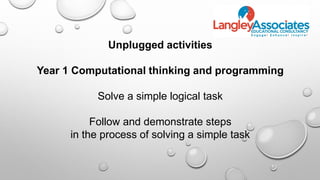 Unplugged activities
Year 1 Computational thinking and programming
Solve a simple logical task
Follow and demonstrate steps
in the process of solving a simple task
 