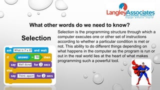 What other words do we need to know?
Selection
Selection is the programming structure through which a
computer executes one or other set of instructions
according to whether a particular condition is met or
not. This ability to do different things depending on
what happens in the computer as the program is run or
out in the real world lies at the heart of what makes
programming such a powerful tool.
 