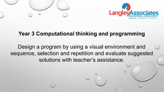 Year 3 Computational thinking and programming
Design a program by using a visual environment and
sequence, selection and repetition and evaluate suggested
solutions with teacher’s assistance.
 