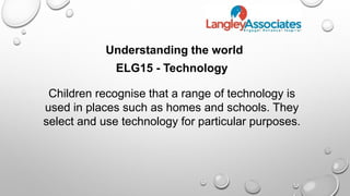 Understanding the world
ELG15 - Technology
Children recognise that a range of technology is
used in places such as homes and schools. They
select and use technology for particular purposes.
 