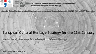 European Cultural Heritage Strategy for the 21st Century
Martina Ivanuš, Directorate for the Protection of Cultural Heritage
10 t h Annual Meeting of the South-East European Experts
Network on Intangible Cultural Heritage
Intangible Cultural Heritage and World Heritage: synergies and coordination between the UNESCO 2003 and 1972 Conventions
Brač, Croatia, 14-15 June 2016
 