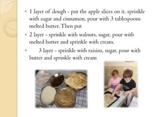  1 layer of dough - put the apple slices on it, sprinkle
with sugar and cinnamon, pour with 3 tablespoons
melted butter.Then put
 2 layer - sprinkle with walnuts, sugar, pour with
melted butter and sprinkle with cream.
 3 layer - sprinkle with raisins, sugar, pour with
butter and sprinkle with cream
 
