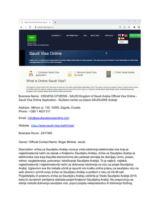 Business Name : CROATIA CITIZENS - SAUDI Kingdom of Saudi Arabia Official Visa Online -
Saudi Visa Online Application - Službeni centar za prijave SAUDIJSKE Arabije
Address : Mlinovi ul. 135, 10000, Zagreb, Croatia
Phone : +385 1 4637 011
Email : info@saudiarabiavisaonline.com
Website : https://www.saudi-visa.org/hr/visa/
Business Hours : 24/7/365
Owner / Official Contact Name :Roger Blinkist Jacob
Description :eVisa za Saudijsku Arabiju nova je vrsta odobrenja elektronske vize koja je
najjednostavniji način za ulazak u Kraljevinu Saudijsku Arabiju. eVisa za Saudijsku Arabiju je
elektronska viza koja dopušta stanovnicima oko pedeset zemalja da obavljaju Umru, posao,
odmor, razgledavanje, putovanja i istraživanje Saudijske Arabije. To je najbrži, najlakši,
najjednostavniji i najjednostavniji način za dobivanje odobrenja za vizu za posjet Saudijskoj
Arabiji. Uglavnom sve što trebate učiniti je ispuniti vrlo kratku online prijavu za saudijsku vizu na
web stranici i primiti svoju eVisa za Saudijsku Arabiju e-poštom u roku od 24-48 sati.
Posjetiteljsku ili poslovnu eVisa za Saudijsku Arabiju odobrila je Vlada Saudijske Arabije 2019.
kako bi razvijenim zemljama olakšala posjet Kraljevini Saudijskoj Arabiji. Ne preporučuju se
starije metode dobivanja saudijske vize, poput posjeta veleposlanstvu ili dobivanja fizičkog
 