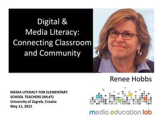 Digital &
Media Literacy:
Connecting Classroom
and Community
Renee Hobbs
MEDIA LITERACY FOR ELEMENTARY
SCHOOL TEACHERS (ML4T)
University of Zagreb, Croatia
May 11, 2015
 