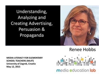 Understanding,
Analyzing and
Creating Advertising,
Persuasion &
Propaganda
Renee Hobbs
MEDIA LITERACY FOR ELEMENTARY
SCHOOL TEACHERS (ML4T)
University of Zagreb, Croatia
May 12, 2015
 