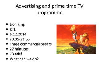 Advertising and prime time TV
programme
 Lion King
 RTL
 6.12.2014.
 20.05-21.55
 Three commercial breaks
 27 minutes
 73 ads!
 What can we do?
 