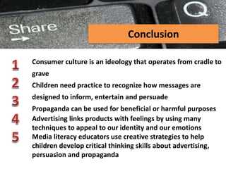 PEER-TO-PEER FILE SHARING
Conclusion
Consumer culture is an ideology that operates from cradle to
grave
Children need practice to recognize how messages are
designed to inform, entertain and persuade
Propaganda can be used for beneficial or harmful purposes
Advertising links products with feelings by using many
techniques to appeal to our identity and our emotions
Media literacy educators use creative strategies to help
children develop critical thinking skills about advertising,
persuasion and propaganda
 