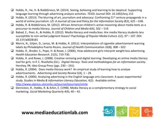  Hobbs, R., He, H. & RobbGrieco, M. (2014). Seeing, believing and learning to be skeptical: Supporting
language learning through advertising analysis activities. TESOL Journal DOI: 10.1002/tesj.153
 Hobbs, R. (2013). The blurring of art, journalism and advocacy: Confronting 21st century propaganda in a
world of online journalism. I/S: A Journal of Law and Policy for the Information Society 8(3), 625 – 638.
 Hobbs, R. & RobbGrieco, M. (2012). African-American children’s active reasoning about media texts as a
precursor to media literacy. Journal of Children and Media 6(4), 502 – 519.
 Babad, E., Peer, A., & Hobbs, R. (2012). Media literacy and media bias: Are media literacy students less
susceptible to non-verbal judgment biases? Psychology of Popular Media Culture.1(2), 97 – 107. DOI:
10.137/a0028181
 Morris, N., Gilpin, D., Lenos, M. & Hobbs, R. (2011). Interpretations of cigarette advertisement warning
labels by Philadelphia Puerto Ricans. Journal of Health Communication 16(8), 908 – 922.
 Hobbs, R., Broder, S., Pope, H. & Rowe, J. (2006). How adolescent girls interpret weight-loss advertising.
Health Education Research. 21(5), 719-730.
 Hobbs, R. and Rowe, J. (2008). Creative remixing and digital learning: Developing an online media literacy
tool for girls. In P. C. Rivoltella (Ed.). Digital literacy: Tools and methodologies for an information society.
Hershey, PA: Idea Group Press (pgs. 230 – 241).
 Hobbs, R. (2004). Does media literacy work? An empirical study of learning how to analyze
advertisements. Advertising and Society Review 5(4), 1 – 28.
 Hobbs, R. (2004). Analyzing advertising in the English language arts classroom: A quasi-experimental
study. Studies in Media & Information Literacy Education, 4(2). Available online:
http://www.utpress.utoronto.ca/journal/ejournals/simile
 Denniston, R., Hobbs, R. & Arkin, E. (1998). Media literacy as a complementary strategy to social
marketing. Social Marketing Quarterly 4(4), 40 – 42.
www.mediaeducationlab.com
 