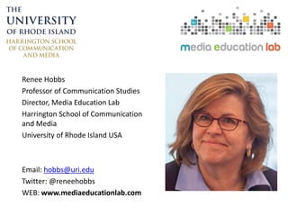 Renee Hobbs
Professor of Communication Studies
Director, Media Education Lab
Harrington School of Communication
and Media
University of Rhode Island USA
Email: hobbs@uri.edu
Twitter: @reneehobbs
WEB: www.mediaeducationlab.com
 