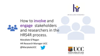 How to involve and
engage stakeholders
and researchers in the
HRS4R process.
MaryKate O’Regan
HR Research Manager UCC
@MarykateUCC
 