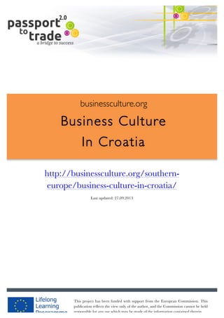  	
  	
  	
  	
  	
  |	
  1	
  

	
  

businessculture.org

Business Culture
In Croatia
	
  

http://businessculture.org/southerneurope/business-culture-in-croatia/
Content Template
Last updated: 27.09.2013

businessculture.org	
  

Content	
  CRO	
  
This project has been funded with support from the European Commission. This
publication reflects the view only of the author, and the Commission cannot be held
responsible for any use which may be made of the information contained therein.

 
