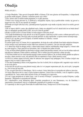 Obadija
POGLAVLJE 1.
1 Vizija Obadiaha. Tako govori Gospodin BOG o Edomu; Čuli smo glasine od Gospodina, i veleposlanik
je poslan među pogane, ustanite i ustanimo protiv nje u bitci.
2 Gle, učinio sam te malim među poganima: ti si jako prezren.
3 Ponos srca tvojeg prevario te, ti prebivaš u rascjepima stijene, čije je prebivalište visoko; taj govori u
njegovom srcu, tko će me spustiti na zemlju?
4 Premda uzvisuješ sebe kao orla, i premda postaviš gnijezdo svoje među zvijezde, hoću li te srušiti, govori
Gospod.
5 Da su lopovi došli k vama, ako pljačkaši noću, (kako ste odsjekli!) ne bi li ukrali dok im ne bude dosta?
Ako su sakupljači grožđa došli k tebi, zar ne bi ostavili grožđe?
6 Kako se traže stvari iz Esaua! Kako se traže njegove skrivene stvari!
7 Svi ljudi Konfederacije tvoje doveli su te čak do granice: ljudi koji su bili u miru s tobom prevarili su te,
i pobijedili protiv tebe; Oni koji jedu tvoj kruh položili su ranu ispod tebe: u njemu nema razumijevanja.
8 Neću li ja u taj dan, govori Gospod, ni uništiti mudrace iz Edoma, i razum
ijevanje s brda Esaua?
9 I moćni ljudi tvoji, O Teman, bit će zaprepašteni, do kraja da svaki od brda Esau bude odsječen klanjem.
10 Jer nasilje tvoje nad bratom tvojim Jakovom sramota će te pokriti, i bit ćeš zauvijek odsječen.
11 U danu koji stojiš na drugoj strani, u danu kada stranci odnesu zarobljenike snage njegove, i stranci uđu
na vrata njegova, i bace parcele na Jeruzalem, čak i ti bijašeš kao jedan od njih.
12 No, ne biste trebali gledati na dan brata svojega u danu kad postane stranac; niti se ti ne bi trebao radovati
nad djecom Judinom u danu njihova uništenja; Niti si trebao govoriti ponosno u danu nevolje.
13 Ne biste trebali ući na vrata naroda mojega u danu nesreće njihove; da, ne biste trebali gledati na njihovu
nevolju u danu nesreće svoje, niti položiti ruke na supstancu svoju u danu nesreće svoje;
14 Niti bi ti trebao stajati na križu, kako bi odrezao one njegove koji pobjegnu; Niti si trebao iznijeti one
njegove koji su ostali u danu nevolje.
15 Jer dan Gospodnji je blizu svim poganima: kao što ti učiniš, bit će učinjeno tebi: nagrada tvoja vratit će
se na tvoju glavu.
16 Jer kao što ste pili na svetoj planini mojoj, tako će i svi pogani neprestano piti, da, oni će piti, i progutat
će, i bit će kao da nisu bili.
17 No, na gori Sion bit će izbavljenje, i bit će svetost; i kuća Jakovljeva će posjedovati njihovu imovinu.
18 I kuća Jakovljeva bit će vatra, a kuća Josipova plamen, i kuća Esau za strnište, i oni će zapaliti u njima,
i proždrijeti ih; i neće ostati ništa od kuće Esau; jer Gospod je to izgovorio.
19 I oni s juga posjedovat će brdo Esau; i oni iz ravnice Filistejci: i posjedovat će polja Efrajima, i polja
Samarije: i Benjamin će posjedovati Gileada.
20 I zatočeništvo ovog domaćina djece izraelske posjedovat će ono Kanaanaca, sve do Zarefata; i
zatočeništvo Jeruzalema, koje je u Sepharadu, posjedovat će gradove na jugu.
21 I spasitelji će doći na goru Sion kako bi sudili brdu Esau; i kraljevstvo će biti Gospodnje.
 