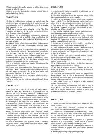 8 Tada Anna reče: Gospodin je danas uzveličao dušu moju;
a ona ju je položila u krevet.
9 Kad su se navršili dani njezina čišćenja, dojila je dijete i
nadjenula joj ime Marija.
POGLAVLJE 6
1 I dijete je svakim danom postajalo sve snažnije, tako da
kad je bilo devet mjeseci, njezina ju je majka spustila na
zemlju da proba može li stajati; i kad je prešla devet koraka,
dođe opet majci u krilo.
2 Tada ju je njezina majka uhvatila i rekla: "Živ bio
Gospodin, moj Bog, nećeš više hodati po ovoj zemlji dok
te ne dovedem u hram Gospodnji."
3 U skladu s tim učinila je svoju odaju svetim mjestom i
nije dopustila da joj se približi ništa neuobičajeno ili
nečisto, ali je pozvala neke neokaljane kćeri Izraelove, a
one su je odvukle.
4 Ali kad je djetetu bilo godinu dana, priredi Joakim veliku
gozbu i pozva svećenike, pismoznance, starješine i sav
narod Izraelov;
5 Joakim tada prinese djevojku glavarima svećeničkim, a
oni je blagosloviše govoreći: "Bog naših otaca blagoslovio
ovu djevojku i dao joj ime slavno i trajno kroz sve
naraštaje." I sav narod odgovori: Neka tako bude, Amen.
6 Tada ju Joakim po drugi put ponudi svećenicima, a oni je
blagosloviše govoreći: "O, Svevišnji Bože, pogledaj ovu
djevojku i blagoslovi je vječnim blagoslovom."
7 Na to ju je njezina majka uzela, dala joj dojku i zapjevala
sljedeću pjesmu Gospodinu.
8 Pjevat ću novu pjesmu Gospodinu, Bogu svome, jer me
on pohodi i skide s mene sramotu mojih neprijatelja i dade
mi plod svoje pravednosti, da se to sada može reći
Rubenovim sinovima. , da je Anna sranje.
9 Zatim je stavila dijete na počinak u sobi koju je posvetila,
pa je izašla i služila im.
10 Kad je gozba završila, otišli su radosni i hvaleći Boga
Izraelova.
POGLAVLJE 7
1 Ali djevojčica je rasla, i kad su joj bile dvije godine,
Joakim je rekao Ani: Vodimo je u hram Gospodnji, da
izvršimo svoj zavjet, koji smo zavjetovali Gospodinu Bogu,
da ne bude ljutiti se na nas i naša ponuda biti neprihvatljiva.
2 Ali Ana reče: "Pričekajmo treću godinu da ne bi ostala
bez znanja svoga oca." A Joachim reče: Pričekajmo dakle.
3 Kad su djetetu bile tri godine, reče Joakim: "Pozovimo
kćeri hebrejske, koje su neokaljane, i neka uzmu svaka po
jednu svjetiljku i neka se upali, da se dijete više ne vrati, i
njezina misao neka bude usmjerena protiv hrama
Gospodnjeg.
4 I tako su činili dok nisu uzašli u hram Gospodnji. I primi
je veliki svećenik, blagoslovi je i reče: Marijo, uzveličao je
Gospodin Bog ime tvoje do svih naraštaja i po tebi će
Gospodin pokazati svoje otkupljenje sinovima Izraelovim
do kraja svijeta.
5 I on ju je postavio na treću stepenicu oltara, i Gospodin
joj je dao milost, i ona je zaplesala svojim nogama, i sav
dom Izraelov ju je zavolio.
POGLAVLJE 8
1 I njeni roditelji odoše puni čuda i slaveći Boga, jer se
djevojka nije vratila k njima.
2 Ali Marija je ostala u Hramu kao golubica koja se ondje
školovala i primala hranu iz ruku anđela.
3 Kad joj je bilo dvanaest godina, sastaju se svećenici na
vijeće i rekoše: 'Evo, Mariji je dvanaest godina; što ćemo s
njom, da se ne oskvrni svetište Gospodina, Boga našega?
4 Tada rekoše svećenici velikom svećeniku Zahariji: "Stani
na žrtvenik Gospodnji, uđi u sveto mjesto i moli za nju, i
učini što god ti Gospodin objavi."
5 Tada je veliki svećenik ušao u Svetinju nad svetinjama, i
uzevši sa sobom oklop suda 1 molio se o njoj;
6 I gle, anđeo Gospodnji pristupi mu i reče: Zaharija,
Zaharija, izađi i sazovi sve udovce među ljudima, i neka
svaki od njih donese svoj štap, i onaj preko koga Gospodin
pokaže znak će biti muž Merjemin.
7 I povici su se pronijeli po cijeloj Judeji, i zatrubila je
truba Gospodnja, i sav je narod potrčao i sastao se.
8 I Josip baci sjekiru i izađe im u susret. i kad su se susreli,
otišli su do velikog svećenika uzevši svaki svoj štap.
9 Nakon što je veliki svećenik primio njihove štapove, uđe
u hram da se pomoli.
10 I kad je završio svoju molitvu, uzeo je štapove, i otišao i
podijelio ih, i nije ih pratilo nikakvo čudo.
11 Posljednji štap uze Josip, i gle, golub je izašao iz štapa i
poletio Josipu na glavu.
12 A veliki svećenik reče: Josipe, ti si izabran da uzmeš
Djevicu Gospodnju da je čuvaš za njega.
13 Ali Josip je to odbio govoreći: "Ja sam star čovjek i
imam djecu, a ona je mlada i bojim se da ne ispadnem
smiješan u Izraelu."
14 Tada veliki svećenik odgovori: Josipe, boj se Gospodina,
Boga svojega, i sjeti se kako je Bog postupio s Datanom,
Korahom i Abiramom, kako se zemlja otvorila i progutala
ih zbog njihove proturječnosti.
15 Sada, dakle, Josipe, boj se Boga da se tako nešto ne
dogodi u tvojoj obitelji.
16 Tada ju je Josip u strahu odveo u svoju kuću, a Josip je
rekao Mariji: "Evo, uzeo sam te iz hrama Gospodnjega, a
sada ću te ostaviti u svojoj kući; Moram se sjetiti svog
građevinskog zanata. on Gospodin s tobom.
POGLAVLJE 9
1 I dogodi se da na vijeću svećenika reče: Napravimo novi
zastor za hram.
2 Tada reče veliki svećenik: "Pozovite mi sedam
neokaljanih djevica iz plemena Davidova."
3 I sluge odoše i odvedoše ih u hram Gospodnji, a veliki
svećenik im reče Bacite sada preda mnom ždrijeb, tko će
od vas ispredati zlatni konac, tko plavi, tko grimizni, tko
fini lan. , a tko pravi ljubičasti.
4 Tada veliki svećenik upozna Mariju da je iz plemena
Davidova; i on ju je pozvao, i prava grimiza je pala na
njenu sudbinu da prede, i ona je otišla svojoj kući.
5 Ali od tog vremena Zaharija, veliki svećenik, zanijemi, a
Samuela smjestiše u njegovu sobu dok Zaharija ponovno
ne progovori.
6 Ali Marija je uzela pravi purpur i ispredla ga.
 