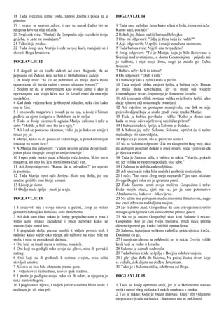 18 Tada svećenik uzme vodu, napoji Josipa i posla ga u
planinu.
19 I vratio se sasvim zdrav, i sav se narod čudio što se
njegova krivnja nije otkrila.
20 Svećenik reče: "Budući da Gospodin nije razotkrio tvoje
grijehe, ni ja te ne osuđujem."
21 Tako ih je poslao.
22 Tada Josip uze Mariju i ode svojoj kući, radujući se i
slaveći Boga Izraelova.
POGLAVLJE 12
1 I dogodi se da izađe dekret od cara Augusta, da se
popisuju svi Židovi, koji su bili iz Betlehema u Judeji:
2 A Josip reče: "Ja ću se pobrinuti da moja djeca budu
opterećena; ali što da radim s ovom mladom ženom?"
3 Stidim se da je oporezujem kao svoju ženu; i ako je
oporezujem kao svoju kćer, sav će Izrael znati da ona nije
moja kćer.
4 Kad dođe vrijeme koje je Gospod odredio, neka čini kako
mu se čini.
5 I on osedla magaricu i posadi je na nju, a Josip i Šimun
pođoše za njom i stigoše u Betlehem za tri milje.
6 Tada se Josip okrenuvši ugleda Mariju žalosnu i reče u
sebi: "Možda je boli ono što je u njoj."
7 Ali kad se ponovno okrenuo, vidio ju je kako se smije i
rekao joj je:
8 Marijo, kako to da ponekad vidim tugu, a ponekad smijeh
i radost na tvom licu?
9 A Marija mu odgovori: "Vidim svojim očima dvoje ljudi:
jedan plače i tuguje, drugi se smije i raduje."
10 I opet pođe preko puta, a Marija reče Josipu: Skini me s
magarca, jer ono što je u meni mora izaći van.
11 Ali Josip odgovori: "Kamo da te odvedem?" jer mjesto
je pustinja.
12 Tada Marija opet reče Josipu: Skini me dolje, jer me
snažno pritišće ono što je u meni.
13 I Josip je skine.
14 Ondje nađe špilju i pusti je u nju.
POGLAVLJE 13
1 I ostavivši nju i svoje sinove u pećini, Josip je otišao
potražiti hebrejsku babicu u selu Betlehemu.
2 Ali dok sam išao, rekao je Josip, pogledao sam u zrak i
vidio sam oblake začuđene i ptice nebeske kako se
zaustavljaju usred leta.
3 I pogledah dolje prema zemlji, i vidjeh prostrt stol, i
radnike kako sjede oko njega, ali njihove su ruke bile na
stolu, i nisu se pomaknuli da jedu.
4 Oni koji su imali mesa u ustima, nisu jeli.
5 Oni koji su podigli ruke svoje do glave, nisu ih povukli
natrag:
6 Oni koji su ih podizali k ustima svojim, nisu ništa
stavljali unutra;
7 Ali sva su lica bila okrenuta prema gore.
8 I vidjeh ovce razbježane, a ovce ipak stadoše.
9 I pastir je podigao svoju ruku da ih udari, a njegova je
ruka nastavila gore.
10 I pogledah u rijeku, i vidjeh jariće s ustima blizu vode, i
dodiruju je, ali nisu pili.
POGLAVLJE 14
1 Tada sam ugledao ženu kako silazi s brda, i ona mi reče:
Kamo ideš, čovječe?
2 Rekoh joj: Idem tražiti babicu Hebrejku.
3 Ona mi odgovori: "Gdje je žena koja će roditi?"
4 A ja odgovorih: U spilji, i ona je zaručena sa mnom.
5 Tada babica reče: Nije li ona tvoja žena?
6 Josip odgovori: "To je Marija, koja je bila školovana u
Svetinji nad svetinjama, u domu Gospodnjem, i pripala mi
je sudbini, i nije moja žena, nego je začela po Duhu
Svetom."
7 Babica reče: Je li to istina?
8 On odgovori: "Dođi i vidi."
9 I babica je išla s njim i stala u pećini.
10 Tada svijetli oblak zasjeni špilju, a babica reče: Danas
je moja duša uzveličana, jer su moje oči vidjele
iznenađujuće stvari, i spasenje je doneseno Izraelu.
11 Ali iznenada oblak postade velika svjetlost u špilji, tako
da je njihove oči nisu mogle podnijeti.
12 Ali svjetlost se postupno smanjivala, sve dok se nije
pojavilo dijete koje je sisalo grudi svoje majke Marije.
13 Tada je babica povikala i rekla: "Kako je divan dan
kada su moje oči vidjele ovaj neobičan prizor!"
14 I babica izađe iz špilje, a Saloma je dočeka.
15 A babica joj reče: Saloma, Saloma, ispričat ću ti nešto
najčudnije što sam vidjela,
16 Djevica je rodila, što je protivno naravi.
17 Na to Saloma odgovori: Živ mi Gospodin Bog moj, ako
ne dobijem poseban dokaz o ovoj stvari, neću vjerovati da
je djevica rodila.
18 Tada je Saloma ušla, a babica je rekla: "Marija, pokaži
se, jer velika se rasprava podigla oko tebe."
19 I Saloma je dobila zadovoljštinu.
20 Ali njezina je ruka bila usahla i gorko je zastenjala.
21 I reče: "Jao meni zbog moje nepravde!" jer sam iskušao
živoga Boga i ruka mi je spremna pasti.
22 Tada Saloma uputi svoju molitvu Gospodinu i reče:
Bože mojih otaca, sjeti me se, jer ja sam potomstvo
Abrahamovo, Izakovo i Jakovljevo.
23 Ne učini me porugom među sinovima Izraelovim, nego
me vrati zdravim roditeljima mojim.
24 Jer ti dobro znaš, Gospodine, da sam u tvoje ime izvršio
mnoga djela ljubavi i da sam od tebe primio plaću.
25 Na to je anđeo Gospodnji stao kraj Salome i rekao:
Gospodin Bog je čuo tvoju molitvu, pruži ruku prema
djetetu i ponesi ga, i tako ćeš biti oporavljena.
26 Saloma, ispunjena velikom radošću, priđe djetetu i reče:
Dodirnut ću ga.
27 I namjeravala mu se pokloniti, jer je rekla: Ovo je veliki
kralj koji se rodio u Izraelu.
28 Saloma je odmah ozdravila.
29 Tada babica iziđe iz špilje s Božjim odobravanjem.
30 I gle! glas dođe do Salome, Ne pričaj čudne stvari koje
si vidjela, dok dijete ne dođe u Jeruzalem.
31 Tako je i Saloma otišla, odobrena od Boga.
POGLAVLJE 15
1 Tada se Josip spremao otići, jer je u Betlehemu nastao
veliki nered zbog dolaska 1 nekih mudraca s istoka,
2 Tko je rekao: Gdje je rođen židovski kralj? Jer vidjesmo
njegovu zvijezdu na istoku i dođosmo mu se pokloniti.
 