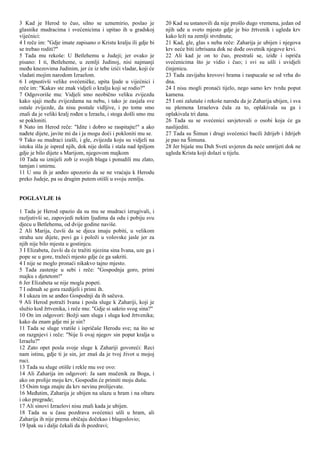 3 Kad je Herod to čuo, silno se uznemirio, poslao je
glasnike mudracima i svećenicima i upitao ih u gradskoj
vijećnici:
4 I reče im: "Gdje imate zapisano o Kristu kralju ili gdje bi
se trebao roditi?"
5 Tada mu rekoše: U Betlehemu u Judeji; jer ovako je
pisano: I ti, Betleheme, u zemlji Judinoj, nisi najmanji
među knezovima Judinim, jer će iz tebe izići vladar, koji će
vladati mojim narodom Izraelom.
6 I otpustivši velike svećeničke, upita ljude u vijećnici i
reče im: "Kakav ste znak vidjeli o kralju koji se rodio?"
7 Odgovoriše mu: Vidjeli smo neobično veliku zvijezdu
kako sjaji među zvijezdama na nebu, i tako je zasjala sve
ostale zvijezde, da nisu postale vidljive, i po tome smo
znali da je veliki kralj rođen u Izraelu, i stoga došli smo mu
se pokloniti.
8 Nato im Herod reče: "Idite i dobro se raspitajte!" a ako
nađete dijete, javite mi da i ja mogu doći i pokloniti mu se.
9 Tako su mudraci izašli, i gle, zvijezda koju su vidjeli na
istoku išla je ispred njih, dok nije došla i stala nad špiljom
gdje je bilo dijete s Marijom, njegovom majkom
10 Tada su iznijeli zob iz svojih blaga i ponudili mu zlato,
tamjan i smirnu.
11 U snu ih je anđeo upozorio da se ne vraćaju k Herodu
preko Judeje, pa su drugim putem otišli u svoju zemlju.
POGLAVLJE 16
1 Tada je Herod opazio da su mu se mudraci izrugivali, i
razljutivši se, zapovjedi nekim ljudima da odu i pobiju svu
djecu u Betlehemu, od dvije godine naviše.
2 Ali Marija, čuvši da se djeca imaju pobiti, u velikom
strahu uze dijete, povi ga i položi u volovske jasle jer za
njih nije bilo mjesta u gostinjcu.
3 I Elizabeta, čuvši da će tražiti njezina sina Ivana, uze ga i
pope se u gore, tražeći mjesto gdje će ga sakriti.
4 I nije se moglo pronaći nikakvo tajno mjesto.
5 Tada zastenje u sebi i reče: "Gospodnja goro, primi
majku s djetetom!"
6 Jer Elizabeta se nije mogla popeti.
7 I odmah se gora razdijeli i primi ih.
8 I ukaza im se anđeo Gospodnji da ih sačuva.
9 Ali Herod potraži Ivana i posla sluge k Zahariji, koji je
služio kod žrtvenika, i reče mu: "Gdje si sakrio svog sina?"
10 On im odgovori: Božji sam sluga i sluga kod žrtvenika;
kako da znam gdje mi je sin?
11 Tada se sluge vratiše i ispričaše Herodu sve; na što se
on razgnjevi i reče: "Nije li ovaj njegov sin poput kralja u
Izraelu?"
12 Zato opet posla svoje sluge k Zahariji govoreći: Reci
nam istinu, gdje ti je sin, jer znaš da je tvoj život u mojoj
ruci.
13 Tada su sluge otišle i rekle mu sve ovo:
14 Ali Zaharija im odgovori: Ja sam mučenik za Boga, i
ako on prolije moju krv, Gospodin će primiti moju dušu.
15 Osim toga znajte da krv nevinu prolijevate.
16 Međutim, Zaharija je ubijen na ulazu u hram i na oltaru
i oko pregrade;
17 Ali sinovi Izraelovi nisu znali kada je ubijen.
18 Tada su u času pozdrava svećenici ušli u hram, ali
Zaharija ih nije prema običaju dočekao i blagoslovio;
19 Ipak su i dalje čekali da ih pozdravi;
20 Kad su ustanovili da nije prošlo dugo vremena, jedan od
njih uđe u sveto mjesto gdje je bio žrtvenik i ugleda krv
kako leži na zemlji stvrdnuta;
21 Kad, gle, glas s neba reče: Zaharija je ubijen i njegova
krv neće biti izbrisana dok ne dođe osvetnik njegove krvi.
22 Ali kad je on to čuo, prestraši se, iziđe i ispriča
svećenicima što je vidio i čuo; i svi su ušli i uvidjeli
činjenicu.
23 Tada zavijahu krovovi hrama i raspucaše se od vrha do
dna.
24 I nisu mogli pronaći tijelo, nego samo krv tvrdu poput
kamena.
25 I oni zalutaše i rekoše narodu da je Zaharija ubijen, i sva
su plemena Izraelova čula za to, oplakivala su ga i
oplakivala tri dana.
26 Tada su se svećenici savjetovali o osobi koja će ga
naslijediti.
27 Tada su Šimun i drugi svećenici bacili ždrijeb i ždrijeb
je pao na Šimuna.
28 Jer bijaše mu Duh Sveti uvjeren da neće umrijeti dok ne
ugleda Krista koji dolazi u tijelu.
 