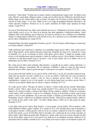 Vizija 6000 - Veliki Izrael
Gdje nema vizije, narod propada: ali tko se drži zakona, sretan je. Mudre izreke 29:18
Blago narodu čiji je Bog Jahve, i puku koji je izabrao sebi za baštinu. Psalam 33:12
13
proslaviti." Tada rekoh: "Uzalud sam se trudio, uzalud i uzalud potrošio snagu svoju. Ali ipak je moj
sud s Jahvom i moje djelo s Bogom mojim. A sada, govori Jahve koji me oblikovao od utrobe da mu
budem sluga, da mu vratim Jakova, ako se Izrael i ne sabere, bit ću slavan u očima Jahvinim i Bog
moj bit će moja snaga." A on reče: "Malo je što si mi sluga da podigneš plemena Jakovljeva i da
vratiš sačuvane Izraelove. Postavit ću te za svjetlo narodima da budeš moje spasenje do kraja
zemlje." Izaija 49:1-6
Jer tvoj je Stvoritelj muž tvoj; Jahve nad vojskama ime mu je; i Otkupitelj tvoj Svetac Izraelov; Bog
cijele zemlje zvat će se on. Jer Jahve te je pozvao kao ženu napuštenu i ožalošćenu duhom, i ženu
mladosti, kad si bila odbijena, govori Bog tvoj. Na mali čas ostavih te, ali s velikom ću te milosrđem
skupiti. U malom gnjevu sakrih lice svoje od tebe na čas, ali s vječnom ću ti se milosrđem smilovati,
govori Jahve, Otkupitelj tvoj. Izaija 54:5-8
Gospodin Bog, koji sabire prognanike Izraelove, govori: "Još ću k njemu sabrati druge, k onima koji
su k njemu sabrani." Izaija 56:8
Teško pastirima koji uništavaju i raspršuju ovce pašnjaka moga! govori Jahve. Zato ovako govori
Jahve, Bog Izraelov, protiv pastira koji pasu narod moj: 'Raspršili ste moje ovce i otjerali ih, a niste
ih pohodili. Evo, ja ću vas kazniti za zloću vaših djela', govori Jahve. 'I skupit ću ostatak svojih
ovaca iz svih zemalja kamo sam ih rastjerao i vratiti ih u njihove torove; i bit će plodni i množit će se.
I postavit ću nad njima pastire koji će ih pasti; i više se neće bojati, niti će se plašiti, niti će im
nedostajati', govori Jahve. Jeremija 23:1-4
Da, ovako govori Jahve nad vojskama, Bog Izraelov, o posuđu što je ostalo u domu Jahvinom i u
domu kralja Judinog i Jeruzalema: 'Bit će odneseno u Babilon i ondje će ostati do dana kad ga
pohodim, govori Jahve; tada ću ga dovesti gore i vratiti ga na ovo mjesto.' Jeremija 27:21-22
Jer ja znam misli koje mislim za vas, govori Jahve, misli mira, a ne zla, da vam dam očekivani kraj.
Tada ćete me zazvati i ići ćete i moliti mi se, i ja ću vas uslišiti. I tražit ćete me i naći me kad me
budete tražili svim srcem svojim. I dat ću vam se pronaći, govori Jahve. I vratit ću vaše
zarobljeništvo i skupit ću vas iz svih naroda i sa svih mjesta kamo sam vas odveo, govori Jahve. I
vratit ću vas na mjesto odakle sam vas odveo u ropstvo. Jeremija 29:11-14
Jer ovako govori Jahve: 'Pjevajte od radosti za Jakova i kličite među prvima naroda! Objavljujte,
hvalite i recite: 'Jahve, spasi narod svoj, ostatak Izraelov!' Evo, dovest ću ih iz zemlje sjeverne i
skupit ću ih s krajeva zemlje; s njima će biti slijepi i hromi, trudnice i rađalice. Velika će se množina
vratiti onamo. Doći će plačući i vodit ću ih s molbama. Povest ću ih da hode uz rijeke voda ravnim
putem, o koji se neće spotaknuti. Jer ja sam otac Izraelu, a Efrajim je prvorođenac moj. Čujte riječ
Gospodnju, narodi, i objavite je na dalekim otocima! Recite: ‘Onaj koji je raspršio Izraela, sabrat će
ga i čuvati ga kao pastir svoje stado.’ Jer Jahve otkupi Jakova, izbavi ga iz ruke jačeg od njega.
Jeremija 31:7-11
I zato sada ovako govori Jahve, Bog Izraelov, o ovom gradu, za koji kažete: 'Bit će predan u ruke
kralja Babilona mačem, glađu i kugom. Evo, skupit ću ih iz svih zemalja kamo sam ih protjerao u
svom gnjevu, jarosti i velikoj jarosti; vratit ću ih na ovo mjesto i natjerat ću ih da žive sigurno. Oni
će biti moj narod, a ja ću im biti Bog. Dat ću im jedno srce i jedan put da me se boje zauvijek, na
dobro njima i djeci njihovoj poslije njih. Sklopit ću s njima vječni savez da se neću odvratiti od njih
da im činim dobro; nego ću im u srca staviti svoj strah da se ne odmaknu od mene. Radovat ću se
nad njima čineći im dobro i posadit ću ih u ovoj zemlji svim srcem svojim i svom dušom svojom. Jer
 