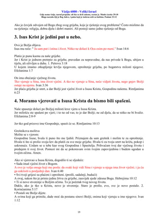 Vizija 6000 - Veliki Izrael
Gdje nema vizije, narod propada: ali tko se drži zakona, sretan je. Mudre izreke 29:18
Blago narodu čiji je Bog Jahve, i puku koji je izabrao sebi za baštinu. Psalam 33:12
19
Ako je čovjek odvojen od Boga zbog svog grijeha, koje je rješenje ovog problema? Često mislimo da
su rješenja: religija, dobra djela i dobri maniri. Ali postoji samo jedno rješenje od Boga.
3. Isus Krist je jedini put u nebo.
Ovo je Božja objava.
Isus mu reče: " Ja sam put i istina i život. Nitko ne dolazi k Ocu osim po meni." Ivan 14:6
Platio je punu kaznu za naše grijehe.
Jer i Krist je jednom pretrpio za grijehe, pravedan za nepravedne, da nas privede k Bogu, ubijen u
tijelu, ali oživljen u duhu. 1. Petrova 3:18
U kojem imamo otkupljenje krvlju njegovom, oproštenje grijeha, po bogatstvu milosti njegove.
Efežanima 1:7
On ima obećanje vječnog života.
Tko vjeruje u Sina, ima život vječni. A tko ne vjeruje u Sina, neće vidjeti života, nego gnjev Božji
ostaje na njemu. Ivan 3:36
Jer plaća grijeha je smrt, a dar Božji jest vječni život u Isusu Kristu, Gospodinu našemu. Rimljanima
6:23
4. Moramo vjerovati u Isusa Krista da bismo bili spašeni.
Naše spasenje dolazi po Božjoj milosti kroz vjeru u Isusa Krista.
Jer milošću ste spašeni po vjeri; i to ne od vas; to je dar Božji; ne od djela, da se nitko ne bi hvalio.
Efežanima 2:8-9
Jer tko god prizove ime Gospodnje, spasit će se. Rimljanima 10:13
Grešnikova molitva
Molite se s vjerom:
Gospodine Isuse, hvala ti puno što me ljubiš. Priznajem da sam grešnik i molim te za oproštenje.
Hvala ti što si prolio svoju krv da platiš za sve moje grijehe. Hvala ti za tvoju smrt na križu, pokop i
uskrsnuće. Uzdam se u tebe kao svog Gospodina i Spasitelja. Prihvaćam tvoj dar vječnog života i
predajem ti svoj život. Pomozi mi da se pokoravam svim tvojim zapovijedima i budem ugodan u
tvojim očima. Amen.
Ako si vjerovao u Isusa Krista, dogodilo ti se sljedeće:
• Sada imaš vječni život s Bogom.
A ovo je volja onoga koji me posla: da svaki koji vidi Sina i vjeruje u njega ima život vječni; i ja ću
ga uskrisiti u posljednji dan. Ivan 6:40
• Svi tvoji grijesi su plaćeni i oprošteni. (prošli, sadašnji, budući)
A ovaj, nakon što je prinio jednu žrtvu za grijehe, zauvijek sjede zdesna Bogu. Hebrejima 10:12
• Ti si novo stvorenje u Božjim očima. To je početak tvog novog života.
Dakle, ako je tko u Kristu, novo je stvorenje. Staro je prošlo, evo, sve je novo postalo. 2.
Korinćanima 5:17
• Postali ste Božje dijete.
A svima koji ga primiše, dade moć da postanu sinovi Božji, onima koji vjeruju u ime njegovo. Ivan
1:12
 