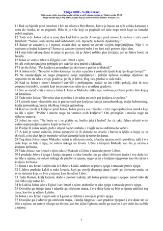Vizija 6000 - Veliki Izrael
Gdje nema vizije, narod propada: ali tko se drži zakona, sretan je. Mudre izreke 29:18
Blago narodu čiji je Bog Jahve, i puku koji je izabrao sebi za baštinu. Psalam 33:12
5
11 Dok su bježali pred Izraelom i bili na silazu u Bet-Horon, Jahve je bacao na njih veliko kamenje s
neba do Azeke, te su poginuli. Bilo ih je više koji su poginuli od tuče nego onih koje su Izraelci
pobili mačem.
12 Tada reče Jošua Jahvi u onaj dan kad Jahve preda Amorejce pred sinove Izraelove i reče pred
Izraelom: “Sunce, stani mirno nad Gibeonom, a ti, mjeseče, u dolini Ajalonskoj!”
13 Sunce se zaustavi, a i mjesec ostade dok se narod ne osveti svojim neprijateljima. Nije li to
zapisano u knjizi Jašerovoj? Sunce se zaustavi posred neba i ne žuri zaći gotovo cijeli dan.
14 I nije bilo takvog dana ni prije ni poslije, da je Jahve uslišio glas čovječji, jer se Jahve borio za
Izraela.
15 Jošua se vrati u tabor u Gilgalu i sav Izrael s njim.
16 Ali ovih pet kraljeva pobjeglo je i sakrilo se u pećini u Makedi.
17 I javiše Jošui: “Pet kraljeva pronađeno je skriveno u pećini u Makedi.”
18 A Jošua reče: "Navalite veliko kamenje na ulaz u pećinu i postavite ljude kraj nje da ga čuvaju!"
19 Ne zaustavljajte se, nego progonite svoje neprijatelje i pobijte njihove stražnje dijelove; ne
dopustite im da uđu u svoje gradove, jer ih je Jahve, Bog vaš, predao u vaše ruke.
20 Kad su Jošua i sinovi Izraelovi završili s pobijanjem, zadali su im veliki pokolj, dok ih nisu
potpuno istrijebili, ostatak koji im je preostao ušao je u utvrđene gradove.
21 Sav se narod vrati u miru u tabor k Jošui u Makedu; nitko nije mahnuo jezikom protiv bilo kojeg
od Izraelaca.
22 Tada reče Jošua: "Otvorite ulaz u pećinu i izvedite mi onih pet kraljeva iz pećine."
23 I učiniše tako i dovedoše mu iz pećine onih pet kraljeva: kralja jeruzalemskog, kralja hebronskog,
kralja jarmutskog, kralja lakiškog i kralja eglonskog.
24 Kad su izveli te kraljeve pred Jošuu, Jošua pozva sve Izraelce i reče zapovjednicima ratnika koji
su išli s njim: "Priđite i stavite noge na vratove ovih kraljeva!" Oni pristupiše i staviše noge na
njihove vratove.
25 Jošua im reče: “Ne bojte se i ne plašite se, budite jaki i hrabri! Jer će tako Jahve učiniti svim
vašim neprijateljima protiv kojih se borite.”
26 Poslije ih Jošua udari, pobi i objesi na pet stabala; i visjeli su na stablima do večeri.
27 A kad je sunce zalazilo, Jošua zapovjedi te ih skinuše sa drveća i baciše u špilju u kojoj su se
skrivali, a na ulaz špilje metnuše veliko kamenje koje je tamo do danas.
28 Tog dana Jošua zauze Makedu i udari je oštricom mača, a kralja njezina uništi prokleto, njih i sve
duše koje su bile u njoj; ne ostavi nikoga na životu. Učini s kraljem Makede kao što je učinio s
kraljem Jerihona.
29 Tada Jošua i sav Izrael s njim odu iz Makede u Libnu i ratovaše protiv Libne.
30 I predade Jahve i njega i kralja njegova u ruke Izraelu; on ga udari oštricom mača i sve duše što
su bile u njemu; ne ostavi nikoga da preživi u njemu; nego učini s kraljem njegovim kao što učini s
kraljem Jerihona.
31 Jošua i sav Izrael s njim odu iz Libne u Lakiš, utabore se protiv njega i ratovaše protiv njega.
32 I Jahve predade Lakiš u ruke Izraelu, koji ga osvoji drugoga dana i pobi ga oštricom mača, sa
svim dušama koje su bile u njemu, kao što učini Libni.
33 Tada Horam, kralj Gezera, dođe u pomoć Lakišu, ali Jošua porazi njega i njegov narod tako da
mu nitko nije ostao živ.
34 Iz Lakiša Jošua ode u Eglon i sav Izrael s njim; utaboriše se oko njega i ratovaše protiv njega.
35 Osvojiše ga istoga dana i udariše ga oštricom mača, i sve duše koje su bile u njemu uništiše tog
dana, kao što je učinio Lakišu.
36 Jošua i sav Izrael s njim ode iz Eglona u Hebron i zavoješe protiv njega.
37 Osvojiše ga i udariše ga oštricom mača, i kralja njegova i sve gradove njegove i sve duše što su
bile u njemu; ne ostavi nikoga na životu, kao što učini Eglonu; uništi ga sasvim i sve duše što su bile
u njemu.
 