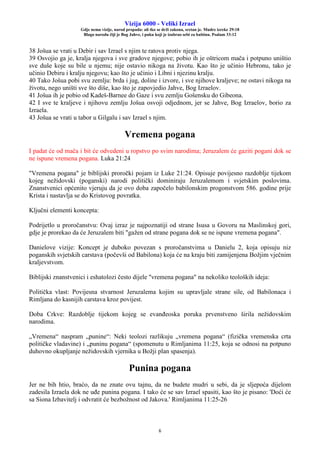 Vizija 6000 - Veliki Izrael
Gdje nema vizije, narod propada: ali tko se drži zakona, sretan je. Mudre izreke 29:18
Blago narodu čiji je Bog Jahve, i puku koji je izabrao sebi za baštinu. Psalam 33:12
6
38 Jošua se vrati u Debir i sav Izrael s njim te ratova protiv njega.
39 Osvojio ga je, kralja njegova i sve gradove njegove; pobio ih je oštricom mača i potpuno uništio
sve duše koje su bile u njemu; nije ostavio nikoga na životu. Kao što je učinio Hebronu, tako je
učinio Debiru i kralju njegovu; kao što je učinio i Libni i njezinu kralju.
40 Tako Jošua pobi svu zemlju: brda i jug, doline i izvore, i sve njihove kraljeve; ne ostavi nikoga na
životu, nego uništi sve što diše, kao što je zapovjedio Jahve, Bog Izraelov.
41 Jošua ih je pobio od Kadeš-Barnee do Gaze i svu zemlju Gošensku do Gibeona.
42 I sve te kraljeve i njihovu zemlju Jošua osvoji odjednom, jer se Jahve, Bog Izraelov, borio za
Izraela.
43 Jošua se vrati u tabor u Gilgalu i sav Izrael s njim.
Vremena pogana
I padat će od mača i bit će odvedeni u ropstvo po svim narodima; Jeruzalem će gaziti pogani dok se
ne ispune vremena pogana. Luka 21:24
"Vremena pogana" je biblijski proročki pojam iz Luke 21:24. Opisuje povijesno razdoblje tijekom
kojeg nežidovski (poganski) narodi politički dominiraju Jeruzalemom i svjetskim poslovima.
Znanstvenici općenito vjeruju da je ovo doba započelo babilonskim progonstvom 586. godine prije
Krista i nastavlja se do Kristovog povratka.
Ključni elementi koncepta:
Podrijetlo u proročanstvu: Ovaj izraz je najpoznatiji od strane Isusa u Govoru na Maslinskoj gori,
gdje je prorekao da će Jeruzalem biti "gažen od strane pogana dok se ne ispune vremena pogana".
Danielove vizije: Koncept je duboko povezan s proročanstvima u Danielu 2, koja opisuju niz
poganskih svjetskih carstava (počevši od Babilona) koja će na kraju biti zamijenjena Božjim vječnim
kraljevstvom.
Biblijski znanstvenici i eshatolozi često dijele "vremena pogana" na nekoliko teoloških ideja:
Politička vlast: Povijesna stvarnost Jeruzalema kojim su upravljale strane sile, od Babilonaca i
Rimljana do kasnijih carstava kroz povijest.
Doba Crkve: Razdoblje tijekom kojeg se evanđeoska poruka prvenstveno širila nežidovskim
narodima.
„Vremena“ naspram „punine“: Neki teolozi razlikuju „vremena pogana“ (fizička vremenska crta
političke vladavine) i „puninu pogana“ (spomenutu u Rimljanima 11:25, koja se odnosi na potpuno
duhovno okupljanje nežidovskih vjernika u Božji plan spasenja).
Punina pogana
Jer ne bih htio, braćo, da ne znate ovu tajnu, da ne budete mudri u sebi, da je sljepoća dijelom
zadesila Izraela dok ne uđe punina pogana. I tako će se sav Izrael spasiti, kao što je pisano: 'Doći će
sa Siona Izbavitelj i odvratit će bezbožnost od Jakova.' Rimljanima 11:25-26
 