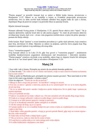 Vizija 6000 - Veliki Izrael
Gdje nema vizije, narod propada: ali tko se drži zakona, sretan je. Mudre izreke 29:18
Blago narodu čiji je Bog Jahve, i puku koji je izabrao sebi za baštinu. Psalam 33:12
7
"Punina pogana" je proročki koncept koji se nalazi u Bibliji kralja Jamesa, prvenstveno u
Rimljanima 11:25. Odnosi se na razdoblje u kojem se Evanđelje propovijeda prvenstveno
nežidovima. Ovo će doba završiti kada božanski određeni broj pogana dođe do vjere u Krista,
dopuštajući Bogu da ponovno usmjeri svoj proročki fokus na spasenje Izraela.
Ključni elementi koncepta:
Primarni odlomak Svetog pisma: U Rimljanima 11:25, apostol Pavao otkriva crkvi "tajnu": "da je
sljepoća djelomično zadesila Izrael dok ne uđe punina pogana." To znači da privremeno duhovno
otvrdnjavanje Izraela služi svrsi - otvara vrata poganima (nežidovskom svijetu) da prime spasenje i
postanu dio Božje obitelji.
Grčki korijen: Riječ "punina" u ovom kontekstu prevedena je s grčke riječi pleroma, koja označava
puni broj, dovršenost ili obilje. Općenito se odnosi na potpunu, cjelovitu žetvu pogana koje Bog
namjerava spasiti tijekom ovog sadašnjeg crkvenog doba.
Veza s "vremenima pogana":
Ovaj koncept odnosi se na Luku 21:24, gdje Isus govori o "vremenima pogana" - produženom
razdoblju karakteriziranom poganskom dominacijom nad Jeruzalemom i židovskim narodom.
"Punina pogana" označava završetak ovog razdoblja, nakon čega će sljepoća Izraela biti uklonjena
tako da će se "sav Izrael spasiti" kako je navedeno u Rimljanima 11:26.
Matej 24
1 Isus iziđe i ode iz hrama. Pristupiše mu učenici da mu pokažu hramske građevine.
2 A Isus im reče: " Ne vidite li sve to? Zaista vam kažem, ovdje se neće ostaviti ni kamen na kamenu
koji se neće srušiti."
3 Dok je sjedio na Maslinskoj gori, pristupiše mu učenici nasamo govoreći: "Reci nam kada će to biti
i koji će biti znak tvoga dolaska i svršetka svijeta?"
4 Isus im odgovori: " Pazite da vas tko ne prevari."
5 Mnogi će doći u moje ime govoreći: ‘Ja sam Krist’ i mnoge će zavesti.
6 Čut ćete za ratove i glasine o ratovima; pazite da se ne uznemirujete! Jer sve se to mora dogoditi,
ali još nije kraj.
7 Jer će se narod dići protiv naroda i kraljevstvo protiv kraljevstva; bit će gladi, kuge i potresa po
raznim mjestima.
8 Sve je to početak nevolja.
9 Tada će vas predavati na muke i ubijati vas; i bit ćete omraženi od svih naroda zbog moga imena.
10 I tada će se mnogi sablazniti i izdavat će jedni druge i mrzit će jedni druge.
11 I mnogi će se lažni proroci pojaviti i mnoge će prevariti.
12 I jer će se bezakonje umnožiti, ljubav mnogih će se ohladiti.
13 Ali tko ustraje do kraja, taj će se spasiti.
14 I propovijedat će se ovo evanđelje kraljevstva po svemu svijetu za svjedočanstvo svim narodima;
i tada će doći kraj.
15 Kad dakle vidite gnusobu pustoši, o kojoj je govorio prorok Daniel, gdje stoji na svetom mjestu -
tko čita, neka razumije!
16 Tada neka oni koji budu u Judeji bježe u gore!
17 Tko je na krovu, neka ne silazi da što uzme iz kuće.
18 I onaj koji je u polju neka se ne vraća natrag uzeti svoju odjeću.
19 A teško trudnicama i dojiljama u one dane!
 