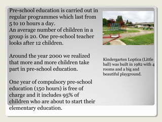 Pre-school education is carried out in
regular programmes which last from
5 to 10 hours a day.
An average number of children in a
group is 20. One pre-school teacher
looks after 12 children.
Around the year 2000 we realized
that more and more children take
part in pre-school education.
One year of compulsory pre-school
education (150 hours) is free of
charge and it includes 95% of
children who are about to start their
elementary education.
Kindergarten Loptica (Little
ball) was built in 1982 with 4
rooms and a big and
beautiful playground.
 