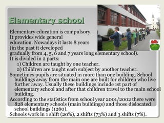 Elementary schoolElementary school
Elementary education is compulsory.
It provides wide general
education. Nowadays it lasts 8 years
(in the past it developed
gradually from 4, 5, 6 and 7 years long elementary school).
It is divided in 2 parts:
1) Children are taught by one teacher.
2) Children are taught each subject by another teacher.
Sometimes pupils are situated in more than one building. School
buildings away from the main one are built for children who live
further away. Usually these buildings include 1st part of
elementary school and after that children travel to the main school
building.
According to the statistics from school year 2001/2002 there were
828 elementary schools (main buildings) and those dislocated
school buildings (1260).
Schools work in 1 shift (20%), 2 shifts (73%) and 3 shifts (7%).
 