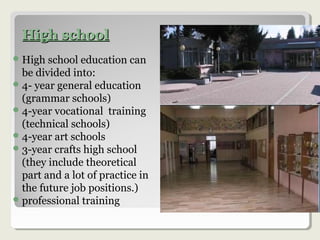 High schoolHigh school
High school education can
be divided into:
4- year general education
(grammar schools)
4-year vocational training
(technical schools)
4-year art schools
3-year crafts high school
(they include theoretical
part and a lot of practice in
the future job positions.)
professional training
 