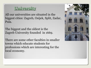 UniversityUniversity
All our universities are situated in the
biggest cities: Zagreb, Osijek, Split, Zadar,
Pula.
The biggest and the oldest is the
Zagreb University founded in 1669.
There are some other faculties in smaller
towns which educate students for
professions which are interesting for the
local economy.
 