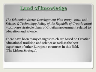 Land of knowledgeLand of knowledge
The Education Sector Development Plan 2005 - 2010 and
Science & Technology Policy of the Republic of Croatia 2006 
– 2010 are strategic plans of Croatian government related to
education and science.
There have been many changes which are based on Croatian
educational tradition and science as well as the best
experience of other European countries in this field.
(The Lisbon Strategy).
 