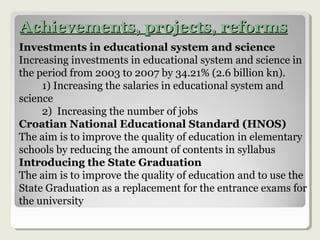Achievements, projects, reformsAchievements, projects, reforms
Investments in educational system and science
Increasing investments in educational system and science in
the period from 2003 to 2007 by 34.21% (2.6 billion kn).
1) Increasing the salaries in educational system and
science
2) Increasing the number of jobs
Croatian National Educational Standard (HNOS)
The aim is to improve the quality of education in elementary
schools by reducing the amount of contents in syllabus
Introducing the State Graduation
The aim is to improve the quality of education and to use the
State Graduation as a replacement for the entrance exams for
the university
 