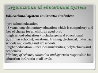 Organization of educational systemOrganization of educational system
Educational system in Croatia includes:
• pre-school education
• 8 years long elementary education which is compulsory and
free of charge for all children aged 7-15
• high school education - includes general educational
(grammar schools), vocational training (technical, industrial
schools and crafts) and art schools.
• higher education – includes universities, polytechnics and
academies
Ministry of science, education and sports is responsible for
education in Croatia at all levels.
 