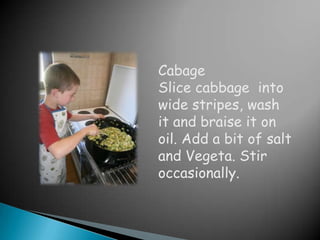 Cabage
Slice cabbage into
wide stripes, wash
it and braise it on
oil. Add a bit of salt
and Vegeta. Stir
occasionally.
 