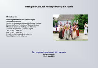 Intangible Cultural HeritageIntangible Cultural Heritage PolicyPolicy in Croatiain Croatia
Mirela Hrovatin
Ethnologist and Cultural Anhropologist
Senior Expert Advisor
Service for Movable and Intangible Cultural Heritage
Directorate for the Protection of Cultural Heritage
Ministry of Culture of the Republic of Croatia
Address: Runjaninova 2, 10 000 Zagreb
Tel.: ++385 1 4866 601
Fax: ++385 1 4866 680
E-mail: mirela.hrovatin@min-kulture.hr
Web: http://www.min-kulture.hr
7th regional meeting of ICH experts
Sofia – Bulgaria
27-28 May 2013
 
