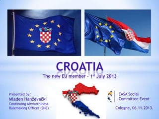 CROATIA
The new EU member – 1st July 2013

Presented by:

Mladen Hanževački

EASA Social
Committee Event

Continuing Airworthiness
Rulemaking Officer (SNE)

Cologne, 06.11.2013.

 