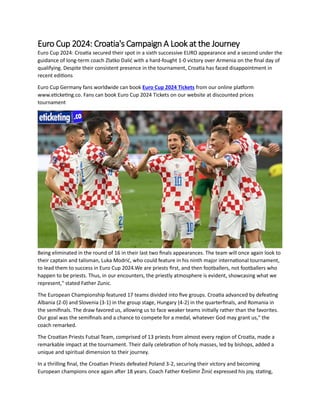Euro Cup 2024: Croatia's Campaign A Look at the Journey
Euro Cup 2024: Croatia secured their spot in a sixth successive EURO appearance and a second under the
guidance of long-term coach Zlatko Dalić with a hard-fought 1-0 victory over Armenia on the final day of
qualifying. Despite their consistent presence in the tournament, Croatia has faced disappointment in
recent editions
Euro Cup Germany fans worldwide can book Euro Cup 2024 Tickets from our online platform
www.eticketing.co. Fans can book Euro Cup 2024 Tickets on our website at discounted prices
tournament
Being eliminated in the round of 16 in their last two finals appearances. The team will once again look to
their captain and talisman, Luka Modrić, who could feature in his ninth major international tournament,
to lead them to success in Euro Cup 2024.We are priests first, and then footballers, not footballers who
happen to be priests. Thus, in our encounters, the priestly atmosphere is evident, showcasing what we
represent," stated Father Zunic.
The European Championship featured 17 teams divided into five groups. Croatia advanced by defeating
Albania (2-0) and Slovenia (3-1) in the group stage, Hungary (4-2) in the quarterfinals, and Romania in
the semifinals. The draw favored us, allowing us to face weaker teams initially rather than the favorites.
Our goal was the semifinals and a chance to compete for a medal, whatever God may grant us," the
coach remarked.
The Croatian Priests Futsal Team, comprised of 13 priests from almost every region of Croatia, made a
remarkable impact at the tournament. Their daily celebration of holy masses, led by bishops, added a
unique and spiritual dimension to their journey.
In a thrilling final, the Croatian Priests defeated Poland 3-2, securing their victory and becoming
European champions once again after 18 years. Coach Father Krešimir Žinić expressed his joy, stating,
 