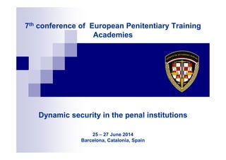 7th conference of European Penitentiary Training
Academies
7th conference of European Penitentiary Training
Academies
Dynamic security in the penal institutions
25 – 27 June 2014
Barcelona, Catalonia, Spain
Dynamic security in the penal institutions
25 – 27 June 2014
Barcelona, Catalonia, Spain
 