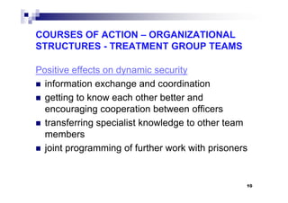 COURSES OF ACTION – ORGANIZATIONAL
STRUCTURES - TREATMENT GROUP TEAMS
Positive effects on dynamic security
information exchange and coordination
getting to know each other better andgetting to know each other better and
encouraging cooperation between officers
transferring specialist knowledge to other team
members
joint programming of further work with prisoners
10
 