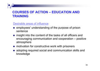 COURSES OF ACTION – EDUCATION AND
TRAINING
Desirable areas of influence
employees' understanding of the purpose of prison
sentence
insight into the content of the tasks of all officers andinsight into the content of the tasks of all officers and
encouraging communication and cooperation – positive
atmosphere
motivation for constructive work with prisoners
adopting required social and communication skills and
knowledge
11
 