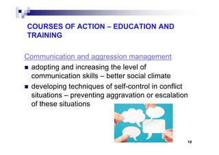 COURSES OF ACTION – EDUCATION AND
TRAINING
Communication and aggression management
adopting and increasing the level of
communication skills – better social climatecommunication skills – better social climate
developing techniques of self-control in conflict
situations – preventing aggravation or escalation
of these situations
12
 