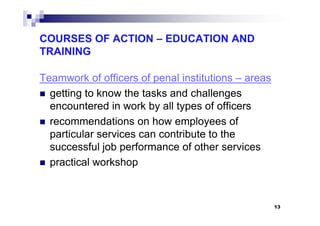 COURSES OF ACTION – EDUCATION AND
TRAINING
Teamwork of officers of penal institutions – areas
getting to know the tasks and challenges
encountered in work by all types of officers
recommendations on how employees of
particular services can contribute to the
successful job performance of other services
practical workshop
13
 
